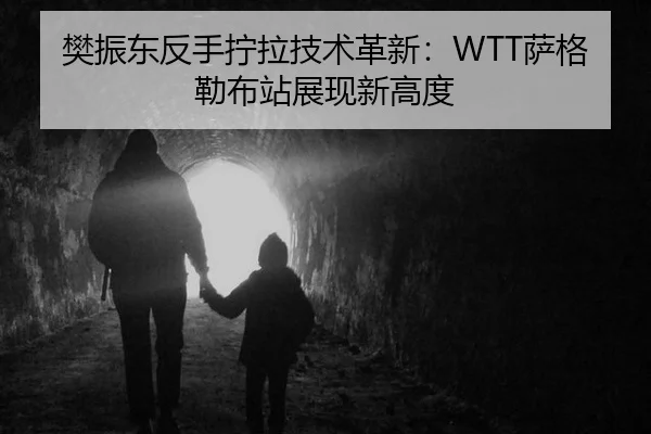 樊振东反手拧拉技术革新：WTT萨格勒布站展现新高度