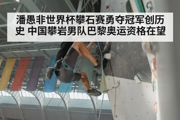 潘愚非世界杯攀石赛勇夺冠军创历史 中国攀岩男队巴黎奥运资格在望