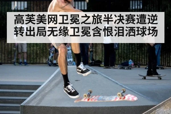 高芙美网卫冕之旅半决赛遭逆转出局无缘卫冕含恨泪洒球场
